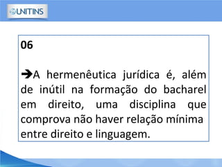 06
A hermenêutica jurídica é, além
de inútil na formação do bacharel
em direito, uma disciplina que
comprova não haver relação mínima
entre direito e linguagem.
 
