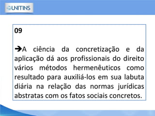 09
A ciência da concretização e da
aplicação dá aos profissionais do direito
vários métodos hermenêuticos como
resultado para auxiliá-los em sua labuta
diária na relação das normas jurídicas
abstratas com os fatos sociais concretos.
 