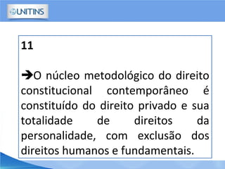 11
O núcleo metodológico do direito
constitucional contemporâneo é
constituído do direito privado e sua
totalidade de direitos da
personalidade, com exclusão dos
direitos humanos e fundamentais.
 