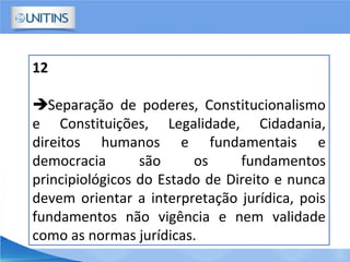 12
Separação de poderes, Constitucionalismo
e Constituições, Legalidade, Cidadania,
direitos humanos e fundamentais e
democracia são os fundamentos
principiológicos do Estado de Direito e nunca
devem orientar a interpretação jurídica, pois
fundamentos não vigência e nem validade
como as normas jurídicas.
 