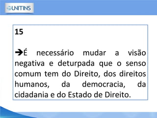 15
É necessário mudar a visão
negativa e deturpada que o senso
comum tem do Direito, dos direitos
humanos, da democracia, da
cidadania e do Estado de Direito.
 