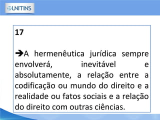 17
A hermenêutica jurídica sempre
envolverá, inevitável e
absolutamente, a relação entre a
codificação ou mundo do direito e a
realidade ou fatos sociais e a relação
do direito com outras ciências.
 