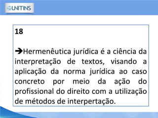 18
Hermenêutica jurídica é a ciência da
interpretação de textos, visando a
aplicação da norma jurídica ao caso
concreto por meio da ação do
profissional do direito com a utilização
de métodos de interpertação.
 