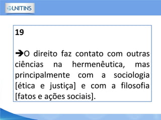 19
O direito faz contato com outras
ciências na hermenêutica, mas
principalmente com a sociologia
[ética e justiça] e com a filosofia
[fatos e ações sociais].
 