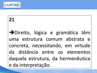 21
Direito, lógica e gramática têm
uma estrutura comum abstrata e
concreta, necessitando, em virtude
da distância entre os elementos
daquela estrutura, da hermenêutica
e da interpretação.
 