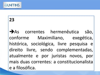 23
As correntes hermenêutica são,
conforme Maximiliano, exegética,
histórica, sociológica, livre pesquisa e
direito livre, sendo complementadas,
atualmente e por juristas novos, por
mais duas correntes: a constitucionalista
e a filosófica.
 