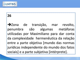 26
Zona de transição, mar revolto,
penumbra são algumas metáforas
utilizadas por Maximiliano para dar conta
da complexidade hermenêutica da relação
entre a parte objetiva [mundo das normas
jurídicas independente do mundo dos fatos
sociais] e a parte subjetiva [intérprete].
 