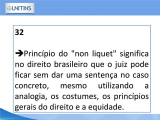 32
Princípio do "non liquet" significa
no direito brasileiro que o juiz pode
ficar sem dar uma sentença no caso
concreto, mesmo utilizando a
analogia, os costumes, os princípios
gerais do direito e a equidade.
 