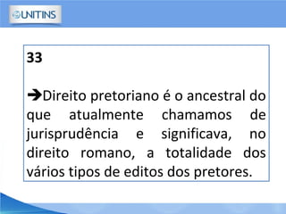 33
Direito pretoriano é o ancestral do
que atualmente chamamos de
jurisprudência e significava, no
direito romano, a totalidade dos
vários tipos de editos dos pretores.
 