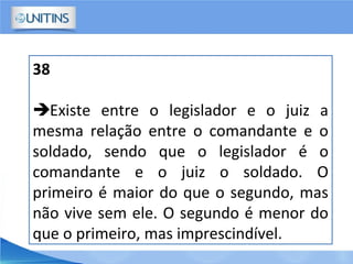 38
Existe entre o legislador e o juiz a
mesma relação entre o comandante e o
soldado, sendo que o legislador é o
comandante e o juiz o soldado. O
primeiro é maior do que o segundo, mas
não vive sem ele. O segundo é menor do
que o primeiro, mas imprescindível.
 