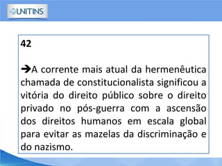 42
A corrente mais atual da hermenêutica
chamada de constitucionalista significou a
vitória do direito público sobre o direito
privado no pós-guerra com a ascensão
dos direitos humanos em escala global
para evitar as mazelas da discriminação e
do nazismo.
 