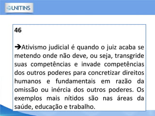 46
Ativismo judicial é quando o juiz acaba se
metendo onde não deve, ou seja, transgride
suas competências e invade competências
dos outros poderes para concretizar direitos
humanos e fundamentais em razão da
omissão ou inércia dos outros poderes. Os
exemplos mais nítidos são nas áreas da
saúde, educação e trabalho.
 