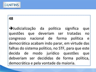48
Judicialização da política significa que
questões que deveriam ser tratadas no
congresso nacional de forma política e
democrática acabam indo parar, em virtude das
falhas do sistema político, no STF, para que este
decida de modo jurídico questões que
debveriam ser decididas de forma política,
democrática e pela vontade da maioria.
 