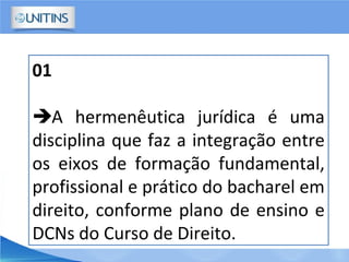 01
A hermenêutica jurídica é uma
disciplina que faz a integração entre
os eixos de formação fundamental,
profissional e prático do bacharel em
direito, conforme plano de ensino e
DCNs do Curso de Direito.
 