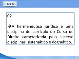 02
A hermenêutica jurídica é uma
disciplina do currículo do Curso de
Direito caracterizada pelo aspecto
disciplinar, sistemático e dogmático.
 