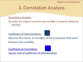 3. Correlation Analysis Chapter 12: Sim Reg & Corr Correlation Analysis: describe the degree to which one variable is linearly related to another.  Coefficient of Determination: Measure the extent, or strength, of the association that exists between two variables.  Coefficient of Correlation: Square root of coefficient of determination r  2 r 