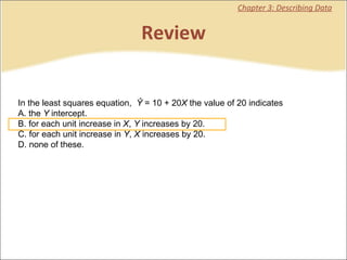Review Chapter 3: Describing Data In the least squares equation,   Ŷ  = 10 + 20 X  the value of 20 indicates  A. the  Y  intercept. B. for each unit increase in  X ,  Y  increases by 20. C. for each unit increase in  Y ,  X  increases by 20. D. none of these.   