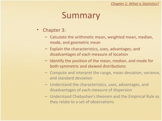 Summary Chapter 1: What is Statistics? Chapter 3:  Calculate the arithmetic mean, weighted mean, median, mode, and geometric mean Explain the characteristics, uses, advantages, and disadvantages of each measure of location Identify the position of the mean, median, and mode for both symmetric and skewed distributions Compute and interpret the range, mean deviation, variance, and standard deviation Understand the characteristics, uses, advantages, and disadvantages of each measure of dispersion Understand Chebyshev’s theorem and the Empirical Rule as they relate to a set of observations 
