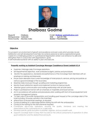 Shaibaaz Godme
Skype ID : Shaibaaz. E-mail- Shaibaaz_godme@yahoo.com
Driving License : Valid,UAE DOB : April 29,1985
Home Country : Mumbai, India Mobile= +966570545385
_________________________________________________________________________________________
Objective
To succeed in an environment of growth and excellence and earn a job which provides me job
Satisfaction and self-development and help me achieve personal as well as organizational goals.
I aspire for a challenging position in a professional Organization where I can enhance my skills and
Strengthen them in conjunction with Organizations’ goals.
A self-motivated achiever with an ability to plan and execute.
_________________________________________________________________________________
Presently working as Assistant Concierge Manager Casablanca Grand Jeddah K.S.A
• Supervise / Manage daily Concierge operations.
• Set Departmental objectives, work schedules budgets, policies and procedures.
• Monitor the appearance, standards and performance of the Concierge Team Members with an
emphasis on training and teamwork.
• Ensure Team Members have current knowledge of hotel products, services, pricing and policies as
well as a good knowledge of the local area.
• Maximise Sales revenues through up-selling and marketing programmes.
• Monitor Guest satisfaction reports and implement actions to improve results.
• Maintain good communication and working relationships with all hotel areas.
• Project a professional manner with an emphasis on hospitality and Guest service.
• Act in accordance with policies and procedures when working with front of house equipment and
property management systems.
• To take care of the entire transportation and handling guest request at the concierge desk of the
hotel including 10 luxuries vehicles in the hotel fleet.
• Attend Front of House/Hotel meetings, as required.
• Conducts briefing on a daily bases before starting the shift with the ambassadors.
• Conducts the training for the staff whenever required.
• Coordinates day-to-day operations, ensuring the quality, standards and meeting the
expectations of the customersicont on a daily basis.
• Develops specific goals and plans to prioritize, organize, and accomplish work.
• Supports concierge team to keep them focused on the critical components of operations to drive
guest satisfaction and the desired financial results.
 