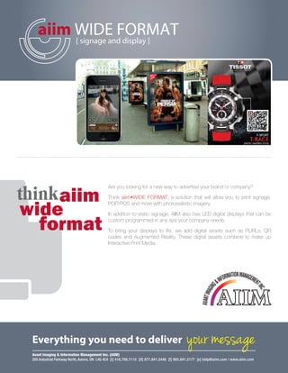 thinkaiim
wide
format
Are you looking for a new way to advertise your brand or company?
Think aiim•WIDE FORMAT, a solution that will allow you to print signage,
POP/POS and more with photorealistic imagery.
In addition to static signage, AIIM also has LED digital displays that can be
custom programmed in any size your company needs.
To bring your displays to life, we add digital assets such as PURLs, QR
codes and Augmented Reality. These digital assets combine to make up
Interactive Print Media.
aiim WIDE FORMAT[ signage and display ]
Everything you need to deliver your message
Avant Imaging & Information Management Inc. (AIIM)
205 Industrial Parkway North, Aurora, ON L4G 4C4 [t] 416.798.7110 [tf] 877.841.2446 [f] 905.841.2177 [e] help@aiim.com | www.aiim.com
aiim_SalesSheets.indd 17 11/7/2012 7:17:43 AM
 