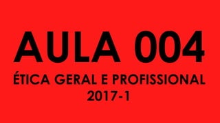 AULA 004
ÉTICA GERAL E PROFISSIONAL
2017-1
 