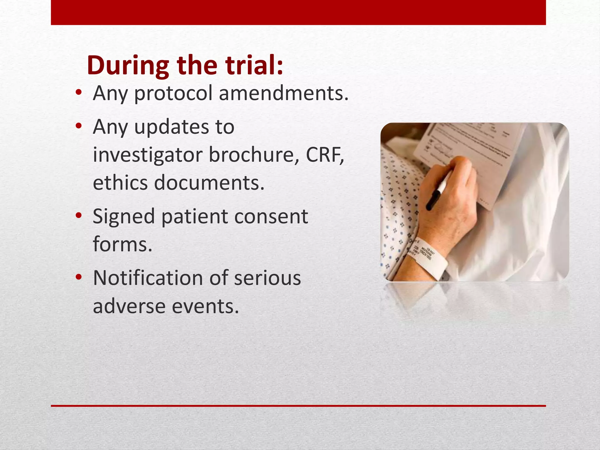 During the trial:
• Any protocol amendments.
• Any updates to
investigator brochure, CRF,
ethics documents.
• Signed patient consent
forms.
• Notification of serious
adverse events.
 
