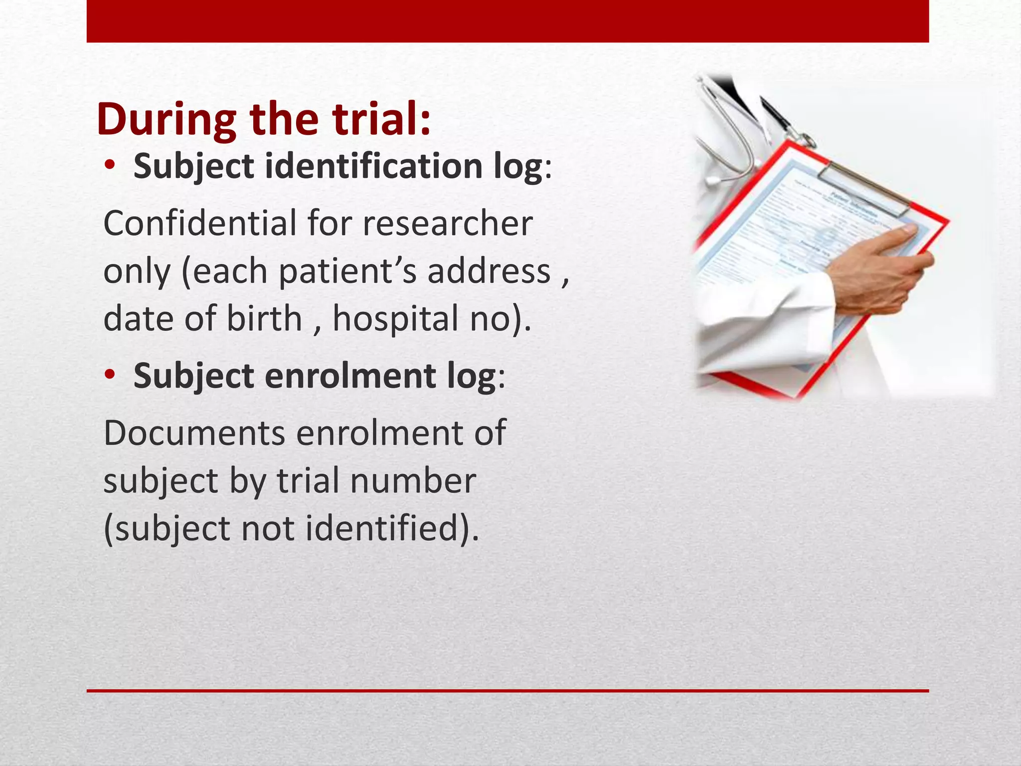 During the trial:
• Subject identification log:
Confidential for researcher
only (each patient’s address ,
date of birth , hospital no).
• Subject enrolment log:
Documents enrolment of
subject by trial number
(subject not identified).
 