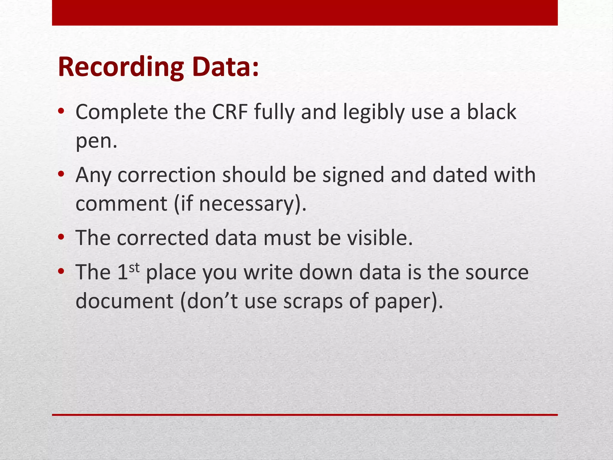 Recording Data:
• Complete the CRF fully and legibly use a black
pen.
• Any correction should be signed and dated with
comment (if necessary).
• The corrected data must be visible.
• The 1st place you write down data is the source
document (don’t use scraps of paper).
 