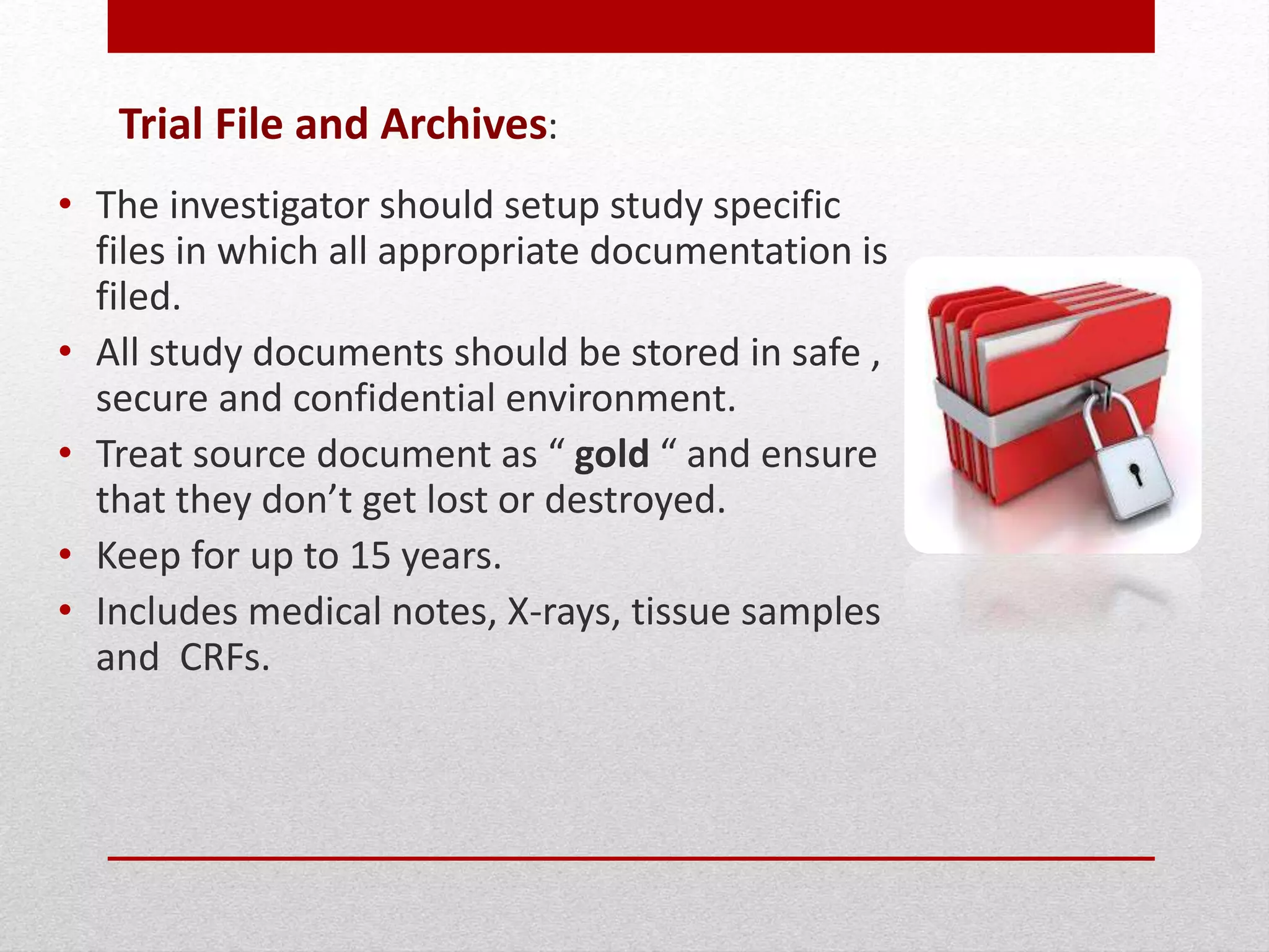 Trial File and Archives:
• The investigator should setup study specific
files in which all appropriate documentation is
filed.
• All study documents should be stored in safe ,
secure and confidential environment.
• Treat source document as “ gold “ and ensure
that they don’t get lost or destroyed.
• Keep for up to 15 years.
• Includes medical notes, X-rays, tissue samples
and CRFs.
 
