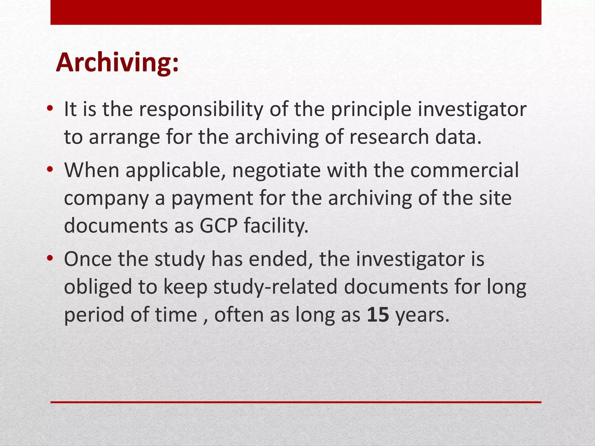 Archiving:
• It is the responsibility of the principle investigator
to arrange for the archiving of research data.
• When applicable, negotiate with the commercial
company a payment for the archiving of the site
documents as GCP facility.
• Once the study has ended, the investigator is
obliged to keep study-related documents for long
period of time , often as long as 15 years.
 