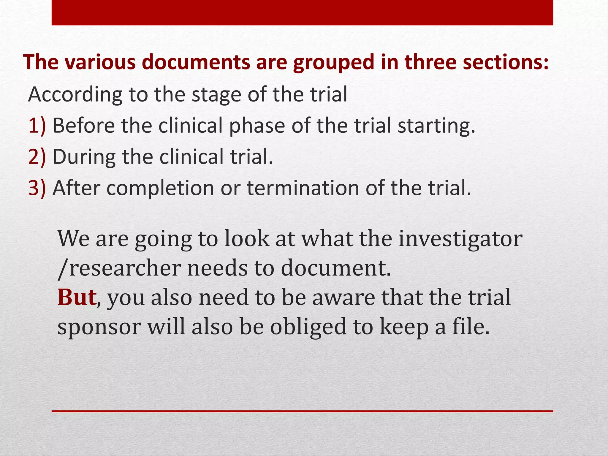 We are going to look at what the investigator
/researcher needs to document.
But, you also need to be aware that the trial
sponsor will also be obliged to keep a file.
The various documents are grouped in three sections:
According to the stage of the trial
1) Before the clinical phase of the trial starting.
2) During the clinical trial.
3) After completion or termination of the trial.
 