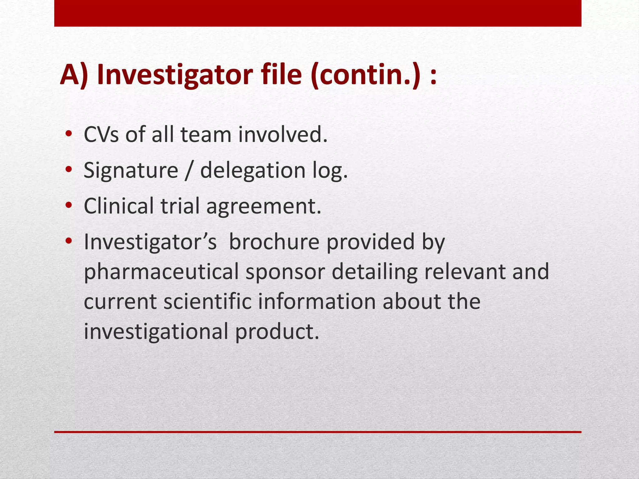 A) Investigator file (contin.) :
• CVs of all team involved.
• Signature / delegation log.
• Clinical trial agreement.
• Investigator’s brochure provided by
pharmaceutical sponsor detailing relevant and
current scientific information about the
investigational product.
 
