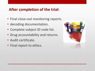 After completion of the trial:
• Final close-out monitoring reports.
• decoding documentation.
• Complete subject ID code list.
• Drug accountability and returns.
• Audit certificate.
• Final report to ethics.
 