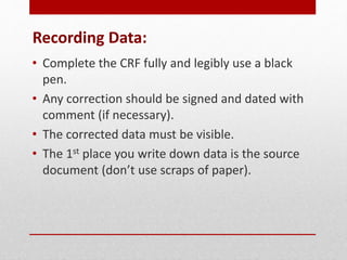 Recording Data:
• Complete the CRF fully and legibly use a black
pen.
• Any correction should be signed and dated with
comment (if necessary).
• The corrected data must be visible.
• The 1st place you write down data is the source
document (don’t use scraps of paper).
 