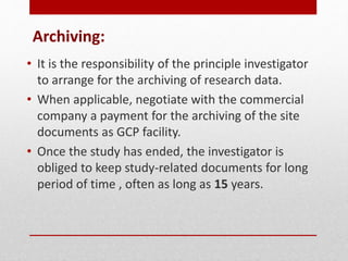 Archiving:
• It is the responsibility of the principle investigator
to arrange for the archiving of research data.
• When applicable, negotiate with the commercial
company a payment for the archiving of the site
documents as GCP facility.
• Once the study has ended, the investigator is
obliged to keep study-related documents for long
period of time , often as long as 15 years.
 