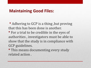 * Adhering to GCP is a thing ,but proving
that this has been done is another.
* For a trial to be credible in the eyes of
authorities , investigators must be able to
show that the study is in compliance with
GCP guidelines.
* This means documenting every study
related action .
Maintaining Good Files:
 
