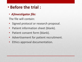 • Before the trial :
• A)Investigator file:
The file will contain:
• Signed protocol or research proposal.
• Patient information sheet (blank).
• Patient consent form (blank).
• Advertisement for patient recruitment.
• Ethics approval documentation.
 