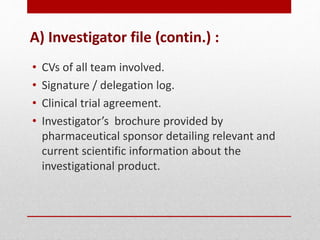 A) Investigator file (contin.) :
• CVs of all team involved.
• Signature / delegation log.
• Clinical trial agreement.
• Investigator’s brochure provided by
pharmaceutical sponsor detailing relevant and
current scientific information about the
investigational product.
 
