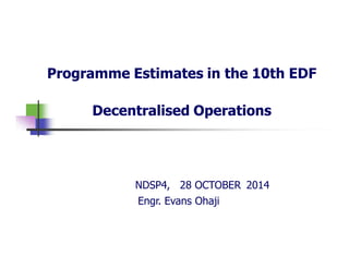Programme Estimates in the 10th EDF
Decentralised Operations
NDSP4, 28 OCTOBER 2014
Engr. Evans Ohaji
 