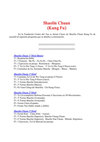Shaolín Chuan 
(Kung Fu) 
En  la  Fundación  Centro  del Tao se dictan  Clases de  Shaolín  Chuan  Kung  Fu  de 
acuerdo al siguiente programa que se detalla a continuación. 
/º/º/º/º/º/º/º/º/º/º/º/º/º/º/º/º/º/º/º/º/º/º/º/º/º/ 
/º/º/º/º/º/º/º/º/º/º/º/º/º/º/º/º/º/º/º/º/º/º/º/º/º/ 
Shaolín Chuan 1º Nivel Básico: 
1º)  Respiración doble. 
2º)  3 Posturas:  Ma Pu – Fu Fu Pu – Chen Chan Pu. 
3º)  2 Ejercicios en pareja:  Resistencia – Bloqueos. 
4º)  1º Ta Lü Wu Tang 11 Pasos.  2º Ta Lü Wu Tang 9 Pasos (seis). 
5º)  Caminatas de los Animales Shaolín.  (Dragón – Mono – Mantis). 
Shaolín Chuan 1º Nivel: 
1º)  Caminata Ta Lü de Wu Tang en pareja (5 Pasos). 
2º)  3º Ta Lü Wu Tang 8 Pasos (cinco). 
3º)  1º Forma Shaolín (Introductoria). 
4º)  2º Forma Shaolín (Básica). 
5º)  Pa Tuan Ching (de Shaolín).  Chi Kung Físico. 
Shaolín Chuan 2º Nivel: 
1º)  Ta Lü (completo) Defensa Personal, 6 Secciones en 50 Movimientos. 
2º)  3º Forma Shaolín (Avanzada). 
3º)  4º Forma Shaolín (Avanzada). 
4º)  Forma Chien (Espada). 
5º)  Forma Tao (Sable simple y doble). 
Shaolín Chuan 3º Nivel: 
1º)  Forma Kun – Chan (Palo – Lanza). 
2º)  5º Forma Shaolín (Superior): Shaolín Chang Chuan. 
3º)  6º Forma Shaolín (Superior):  Shaolín Nan Chuan.  Método Alquímico. 
4º)  3 Ejercicios, Ta Lü Marcial (en pareja).
 