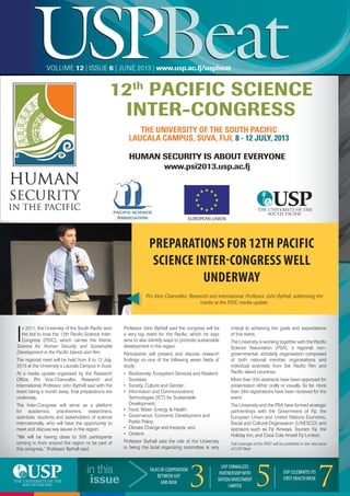 USPBeatUSPBeatVOLUME 12 | ISSUE 6 | JUNE 2013 | www.usp.ac.fj/uspbeat
in this
issue
TALKS OF COOPERATION
BETWEEN USP
AND IRAN 33
USP FORMALIZES
PARTNERSHIPWITH
SKYEDU INVESTMENT
LIMITED 55 USP CELEBRATES ITS
FIRST HEALTHWEEK
7
I
n 2011, the University of the South Paciﬁc won
the bid to host the 12th Paciﬁc Science Inter-
Congress (PSIC), which carries the theme,
Science for Human Security and Sustainable
Development in the Paciﬁc Islands and Rim.
The regional meet will be held from 8 to 12 July,
2013 at the University’s Laucala Campus in Suva.
At a media update organised by the Research
Ofﬁce, Pro Vice-Chancellor, Research and
International, Professor John Bythell said with the
event being a month away, ﬁnal preparations are
underway.
The Inter-Congress will serve as a platform
for academics, practitioners, researchers,
scientists, students and stakeholders of science
internationally, who will have the opportunity to
meet and discuss key issues in the region.
“We will be having close to 500 participants
coming in from around the region to be part of
this congress,” Professor Bythell said.
Professor John Bythell said the congress will be
a very big event for the Paciﬁc, which he says
aims to also identify ways to promote sustainable
development in the region.
Participants will present and discuss research
ﬁndings on one of the following seven ﬁelds of
study:
• Biodiversity, Ecosystem Services and Resilient
Societies;
• Society, Culture and Gender;
• Information and Communications
Technologies (ICT) for Sustainable
Development;
• Food, Water, Energy & Health;
• Governance, Economic Development and
Public Policy;
• Climate Change and Impacts; and
• Oceans.
Professor Bythell said the role of the University
in being the local organizing committee is very
critical to achieving the goals and expectations
of this event.
The University is working together with the Paciﬁc
Science Association (PSA), a regional, non-
governmental, scholarly organisation composed
of both national member organisations and
individual scientists from the Paciﬁc Rim and
Paciﬁc island countries.
More than 350 abstracts have been approved for
presentation either orally or visually. So far, more
than 360 registrations have been received for the
event.
The University and the PSA have formed strategic
partnerships with the Government of Fiji, the
European Union and United Nations Economic,
Social and Cultural Organisation (UNESCO) and
sponsors such as Fiji Airways, Tourism Fiji, the
Holiday Inn, and Coca Cola Amatil Fiji Limited.
Full coverage of the PSIC will be published in the next issue
of USP Beat
7
PREPARATIONS FOR 12TH PACIFIC
SCIENCE INTER-CONGRESS WELL
UNDERWAY
Pro Vice-Chancellor, Research and international, Professor John Bythell, addressing the
media at the PSIC media update.
12th
PACIFIC SCIENCE
INTER-CONGRESS
HUMAN SECURITY IS ABOUT EVERYONE
www.psi2013.usp.ac.fj
EUROPEAN UNION
THE UNIVERSITY OF THE SOUTH PACIFIC
LAUCALA CAMPUS, SUVA, FIJI, 8 - 12 JULY, 2013
 