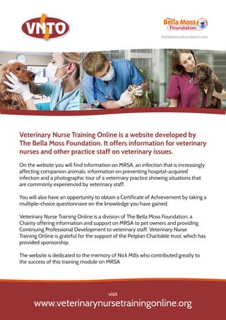 Veterinary Nurse Training Online is a website developed by
The Bella Moss Foundation. It offers information for veterinary
nurses and other practice staff on veterinary issues.
On the website you will find information on MRSA, an infection that is increasingly
affecting companion animals; information on preventing hospital-acquired
infection and a photographic tour of a veterinary practice showing situations that
are commonly experienced by veterinary staff.
You will also have an opportunity to obtain a Certificate of Achievement by taking a
multiple-choice questionnaire on the knowledge you have gained.
Veterinary Nurse Training Online is a division of The Bella Moss Foundation, a
Charity offering information and support on MRSA to pet owners and providing
Continuing Professional Development to veterinary staff. Veterinary Nurse
Training Online is grateful for the support of the Petplan Charitable trust, which has
provided sponsorship.
The website is dedicated to the memory of Nick Mills who contributed greatly to
the success of this training module on MRSA
www.veterinarynursetrainingonline.org
visit
thebellamossfoundation.com
 