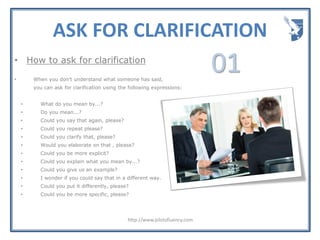 ASK FOR CLARIFICATION
http://www.pilotsfluency.com
• How to ask for clarification
• When you don't understand what someone has said,
you can ask for clarification using the following expressions:
• What do you mean by...?
• Do you mean...?
• Could you say that again, please?
• Could you repeat please?
• Could you clarify that, please?
• Would you elaborate on that , please?
• Could you be more explicit?
• Could you explain what you mean by...?
• Could you give us an example?
• I wonder if you could say that in a different way.
• Could you put it differently, please?
• Could you be more specific, please?
01
 