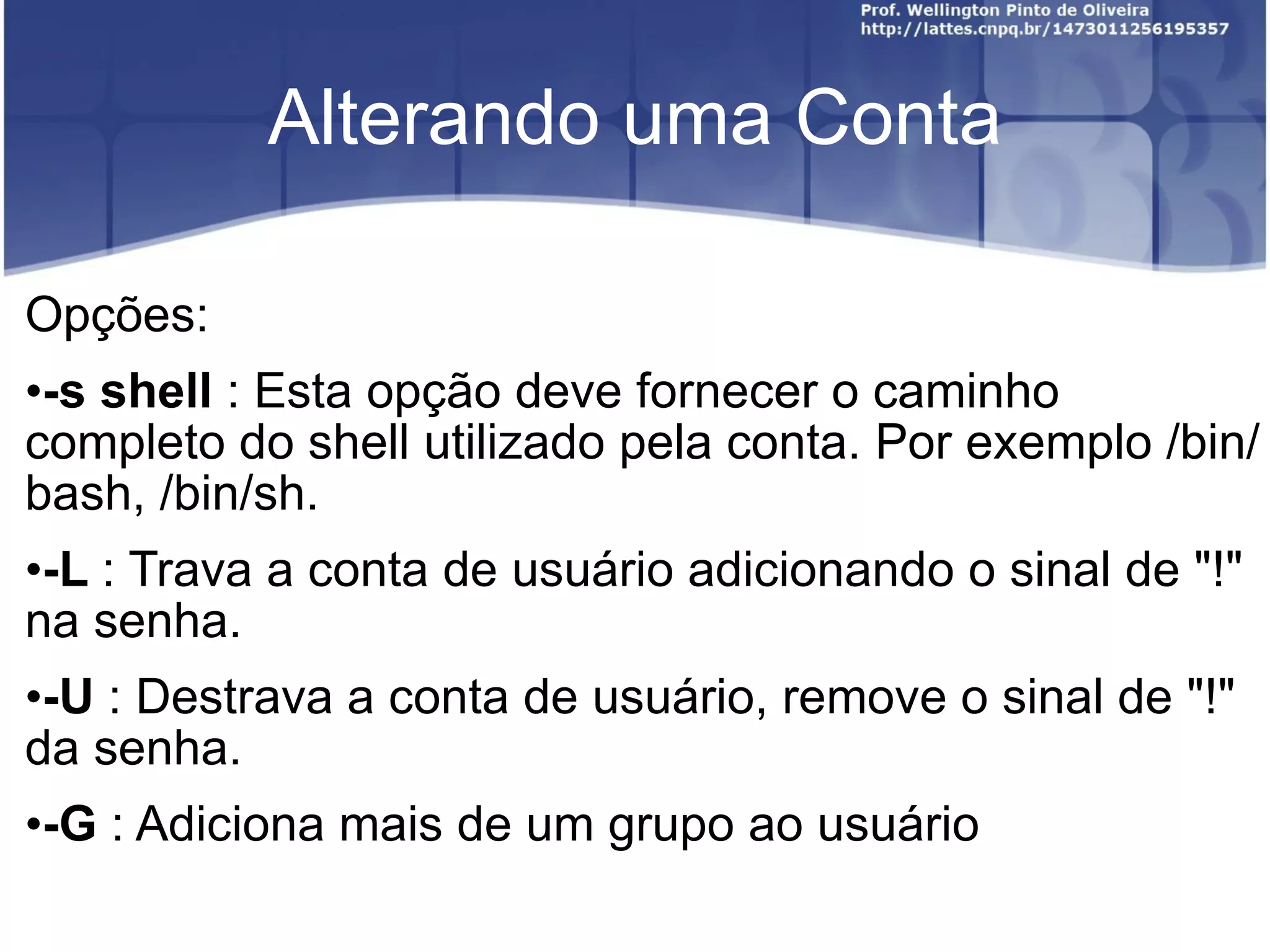 Alterando uma Conta Opções: -s shell  : Esta opção deve fornecer o caminho completo do shell utilizado pela conta. Por exemplo /bin/bash, /bin/sh. -L  : Trava a conta de usuário adicionando o sinal de "!" na senha. -U  : Destrava a conta de usuário, remove o sinal de "!" da senha. -G  : Adiciona mais de um grupo ao usuário 