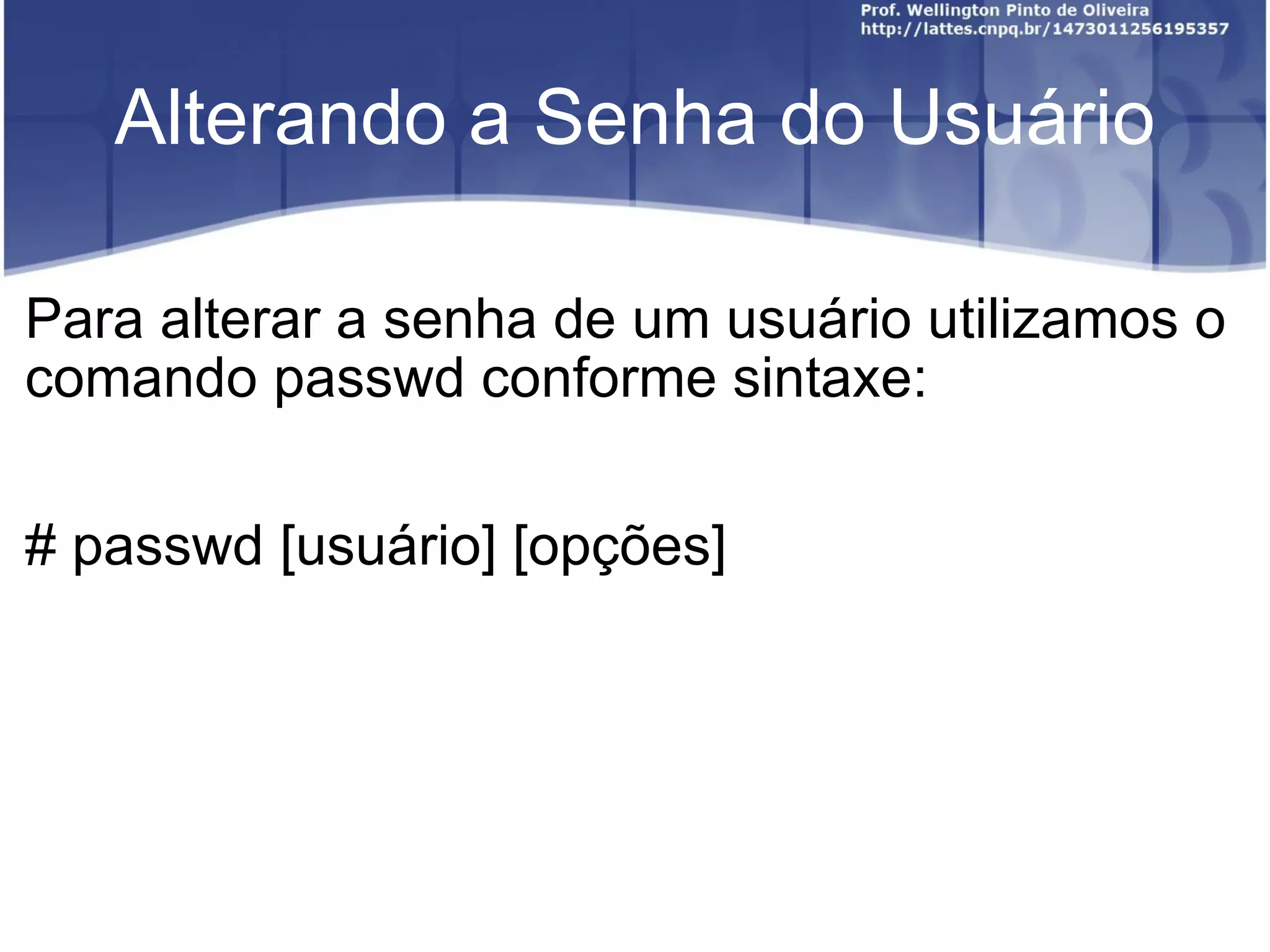 Alterando a Senha do Usuário Para alterar a senha de um usuário utilizamos o comando passwd conforme sintaxe: # passwd [usuário] [opções] 