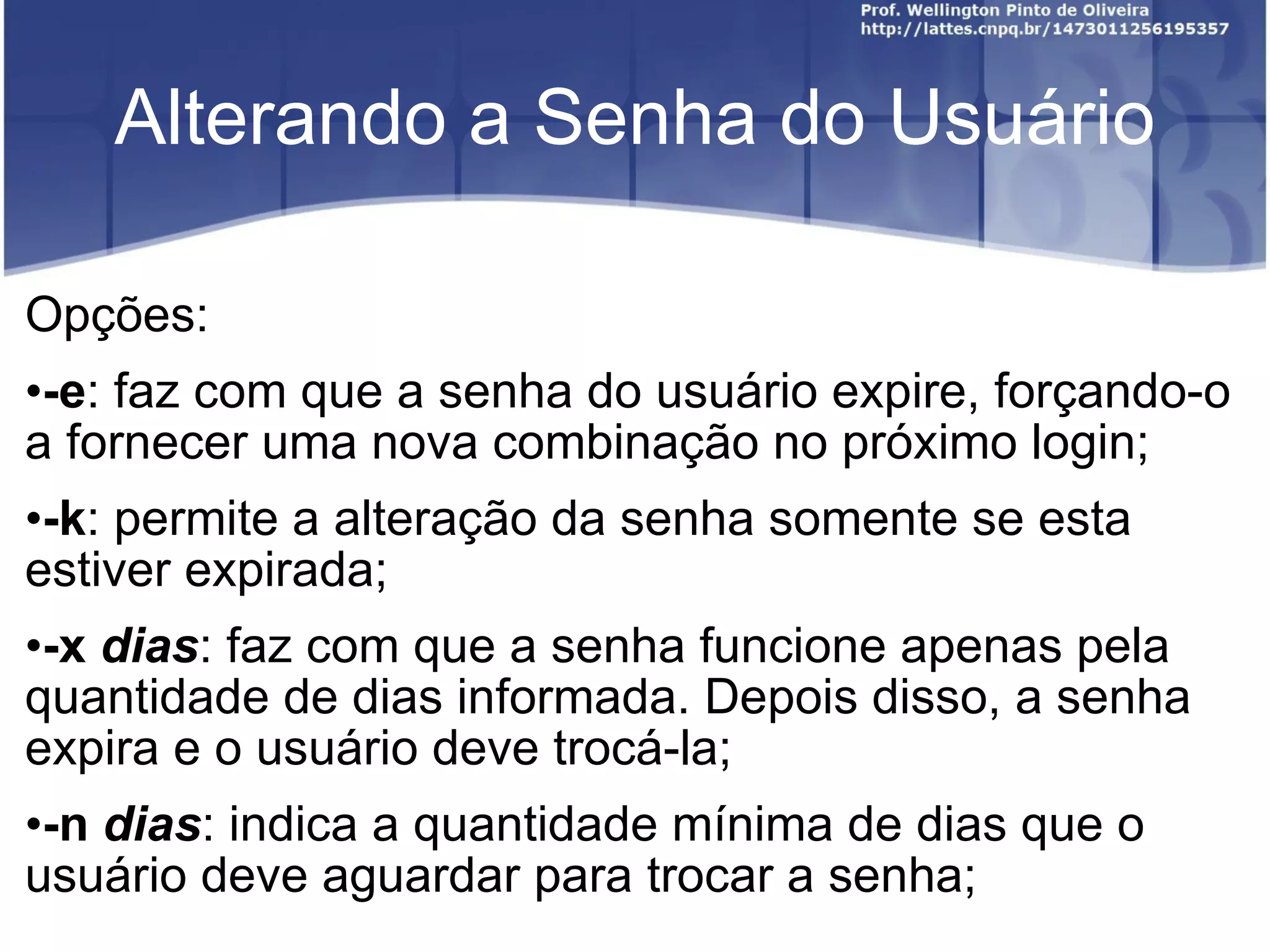 Alterando a Senha do Usuário Opções: -e : faz com que a senha do usuário expire, forçando-o a fornecer uma nova combinação no próximo login; -k : permite a alteração da senha somente se esta estiver expirada; -x  dias : faz com que a senha funcione apenas pela quantidade de dias informada. Depois disso, a senha expira e o usuário deve trocá-la; -n  dias : indica a quantidade mínima de dias que o usuário deve aguardar para trocar a senha; 
