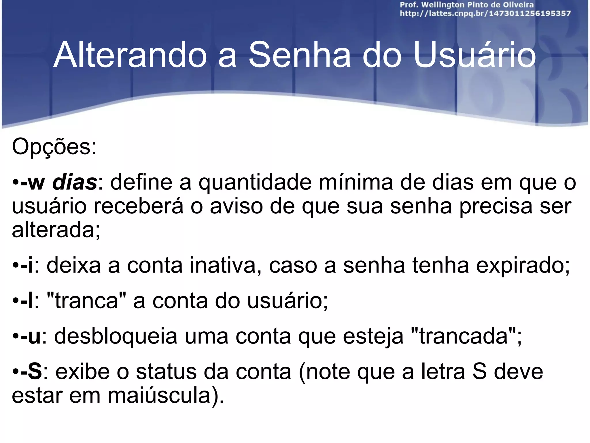 Alterando a Senha do Usuário Opções: -w  dias : define a quantidade mínima de dias em que o usuário receberá o aviso de que sua senha precisa ser alterada; -i : deixa a conta inativa, caso a senha tenha expirado; -l : "tranca" a conta do usuário; -u : desbloqueia uma conta que esteja "trancada"; -S : exibe o status da conta (note que a letra S deve estar em maiúscula). 