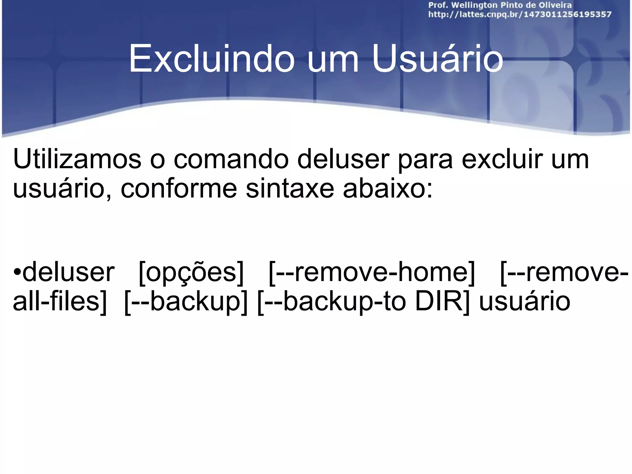Excluindo um Usuário Utilizamos o comando deluser para excluir um usuário, conforme sintaxe abaixo: deluser  [opções]  [--remove-home]  [--remove-all-files]  [--backup] [--backup-to DIR] usuário 