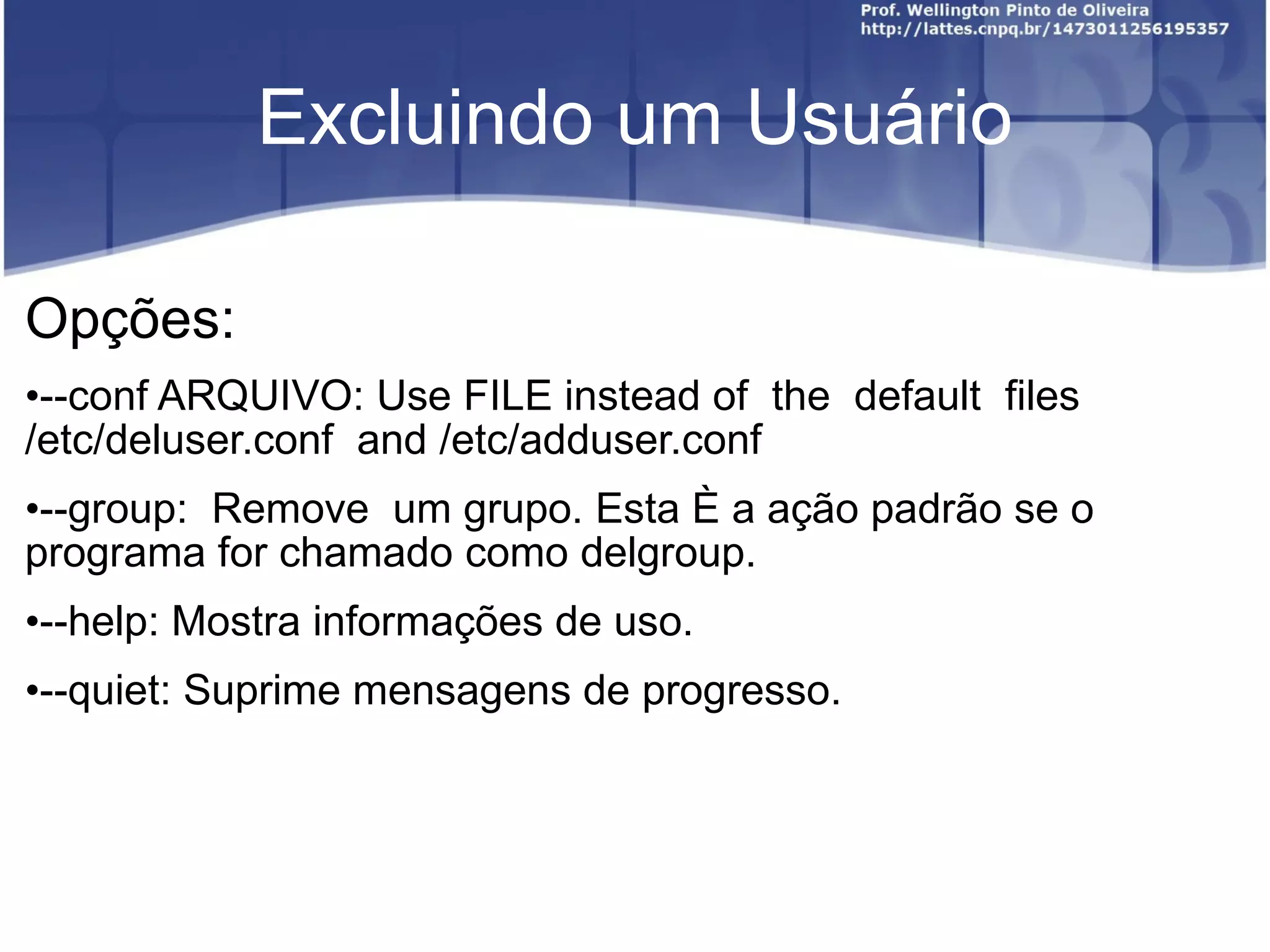 Excluindo um Usuário Opções: --conf ARQUIVO:  Use FILE instead of  the  default  files  /etc/deluser.conf  and  /etc/adduser.conf --group:   Remove  um grupo. Esta é a ação padrão se o programa for chamado  como delgroup. --help: Mostra informações de uso. --quiet:  Suprime mensagens de progresso. 