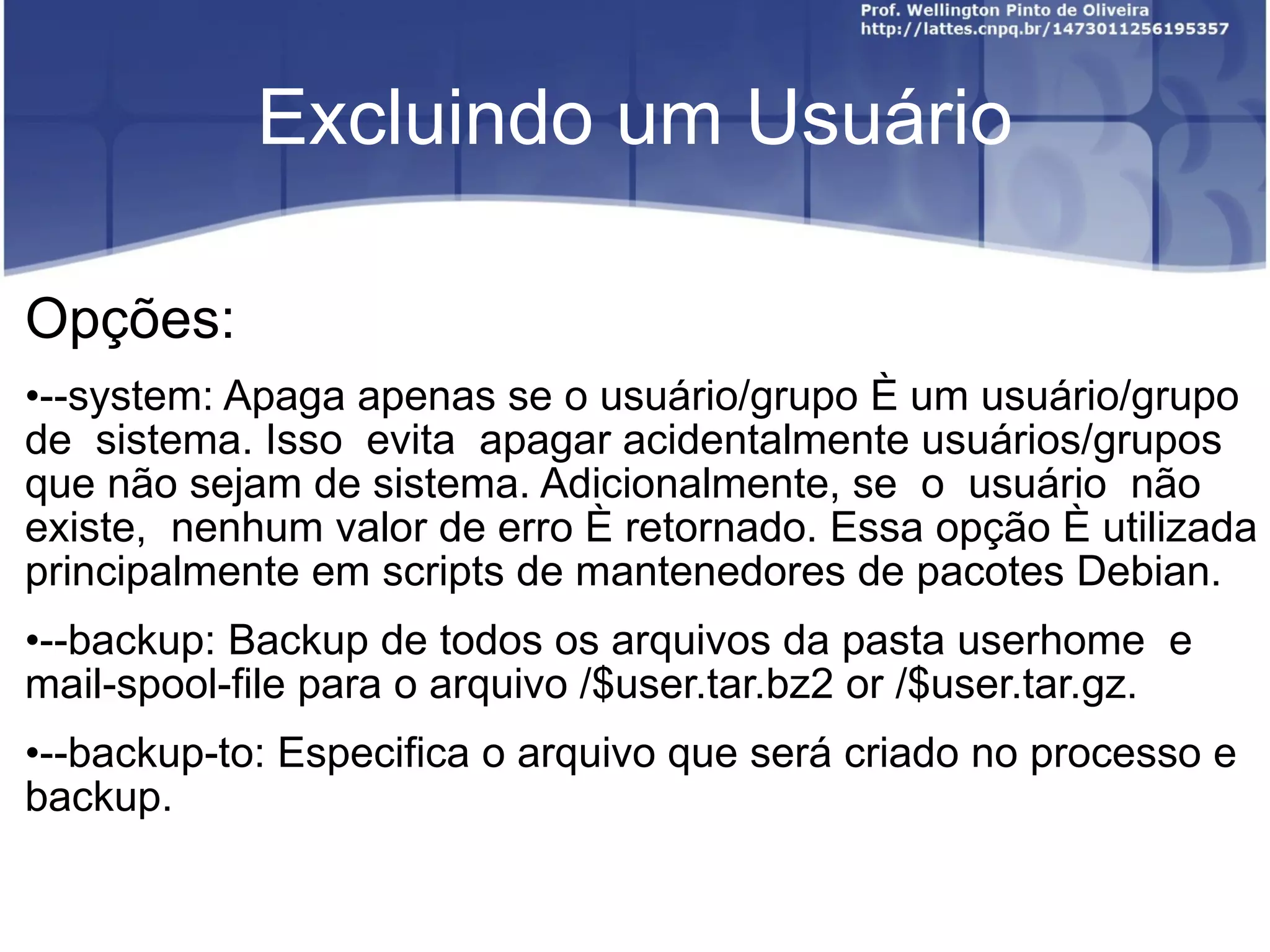 Excluindo um Usuário Opções: --system: Apaga apenas se o usuário/grupo é um usuário/grupo  de  sistema. Isso  evita  apagar acidentalmente usuários/grupos que não sejam de sistema. Adicionalmente, se  o  usuário  não  existe,  nenhum valor de erro é retornado. Essa opção é utilizada principalmente em scripts de mantenedores de pacotes Debian. --backup: Backup de todos os arquivos da pasta userhome  e  mail‐spool-file para o arquivo /$user.tar.bz2 or /$user.tar.gz.  --backup-to: Especifica o arquivo que será criado no processo e backup. 